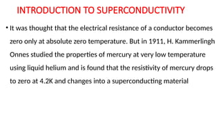 INTRODUCTION TO SUPERCONDUCTIVITY
• It was thought that the electrical resistance of a conductor becomes
zero only at absolute zero temperature. But in 1911, H. Kammerlingh
Onnes studied the properties of mercury at very low temperature
using liquid helium and is found that the resistivity of mercury drops
to zero at 4.2K and changes into a superconducting material
 