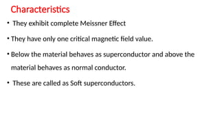 Characteristics
• They exhibit complete Meissner Effect
• They have only one critical magnetic field value.
• Below the material behaves as superconductor and above the
material behaves as normal conductor.
• These are called as Soft superconductors.
 