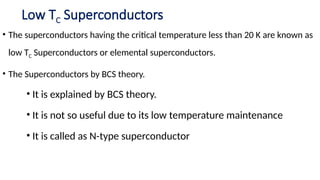 Low TC Superconductors
• The superconductors having the critical temperature less than 20 K are known as
low TC Superconductors or elemental superconductors.
• The Superconductors by BCS theory.
• It is explained by BCS theory.
• It is not so useful due to its low temperature maintenance
• It is called as N-type superconductor
 