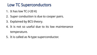 Low TC Superconductors
1. It has low TC (<20 K)
2. Super conduction is due to cooper pairs.
3. Explained by BCS theory.
4. It is not so useful due to its low maintenance
temperature.
5. It is called as N-type superconductor.
 