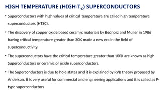 HIGH TEMPERATURE (HIGH-TC) SUPERCONDUCTORS
• Superconductors with high values of critical temperature are called high temperature
superconductors (HTSC).
• The discovery of copper oxide based ceramic materials by Bednorz and Muller in 1986
having critical temperature greater than 30K made a new era in the field of
superconductivity.
• The superconductors have the critical temperature greater than 100K are known as high
Superconductors or ceramic or oxide superconductors.
• The Superconductors is due to hole states and it is explained by RVB theory proposed by
Anderson. It is very useful for commercial and engineering applications and it is called as P-
type superconductors
 