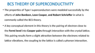 BCS THEORY OF SUPERCONDUCTIVITY
• The properties of Type I superconductors were modeled successfully by the
efforts of John Bardeen, Leon Cooper, and Robert Schrieffer in what is
commonly called the BCS theory.
• A key conceptual element in this theory is the pairing of electron close to
the Fermi level into Cooper pairs through interaction with the crystal lattice.
This pairing results form a slight attraction between the electrons related to
lattice vibrations, the coupling to the lattice is called a phonon interaction.
 