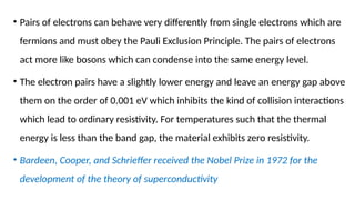 • Pairs of electrons can behave very differently from single electrons which are
fermions and must obey the Pauli Exclusion Principle. The pairs of electrons
act more like bosons which can condense into the same energy level.
• The electron pairs have a slightly lower energy and leave an energy gap above
them on the order of 0.001 eV which inhibits the kind of collision interactions
which lead to ordinary resistivity. For temperatures such that the thermal
energy is less than the band gap, the material exhibits zero resistivity.
• Bardeen, Cooper, and Schrieffer received the Nobel Prize in 1972 for the
development of the theory of superconductivity
 