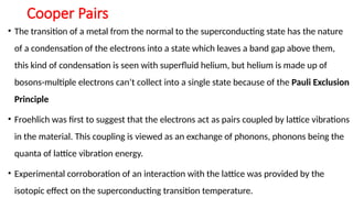 Cooper Pairs
• The transition of a metal from the normal to the superconducting state has the nature
of a condensation of the electrons into a state which leaves a band gap above them,
this kind of condensation is seen with superfluid helium, but helium is made up of
bosons-multiple electrons can’t collect into a single state because of the Pauli Exclusion
Principle
• Froehlich was first to suggest that the electrons act as pairs coupled by lattice vibrations
in the material. This coupling is viewed as an exchange of phonons, phonons being the
quanta of lattice vibration energy.
• Experimental corroboration of an interaction with the lattice was provided by the
isotopic effect on the superconducting transition temperature.
 