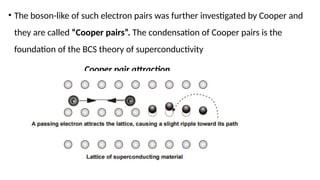 • The boson-like of such electron pairs was further investigated by Cooper and
they are called “Cooper pairs”. The condensation of Cooper pairs is the
foundation of the BCS theory of superconductivity
Cooper pair attraction
 