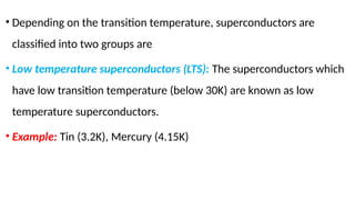 • Depending on the transition temperature, superconductors are
classified into two groups are
• Low temperature superconductors (LTS): The superconductors which
have low transition temperature (below 30K) are known as low
temperature superconductors.
• Example: Tin (3.2K), Mercury (4.15K)
 