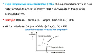 • High temperature superconductors (HTS): The superconductors which have
high transition temperature (above 30K) is known as high temperature
superconductors.
• Example: Barium - Lanthanum - Copper - Oxide (BLCO) - 35K
• Yttrium - Barium - Copper - Oxide - (Y Ba2 Cu3 O4) - 92K
Variation of electrical resistivity with temperature
 