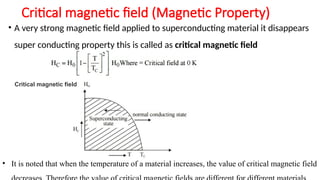 Critical magnetic field (Magnetic Property)
• A very strong magnetic field applied to superconducting material it disappears
super conducting property this is called as critical magnetic field
Critical magnetic field
• It is noted that when the temperature of a material increases, the value of critical magnetic field
 