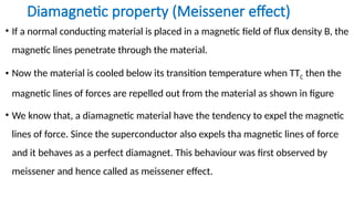 Diamagnetic property (Meissener effect)
• If a normal conducting material is placed in a magnetic field of flux density B, the
magnetic lines penetrate through the material.
• Now the material is cooled below its transition temperature when TTC then the
magnetic lines of forces are repelled out from the material as shown in figure
• We know that, a diamagnetic material have the tendency to expel the magnetic
lines of force. Since the superconductor also expels tha magnetic lines of force
and it behaves as a perfect diamagnet. This behaviour was first observed by
meissener and hence called as meissener effect.
 