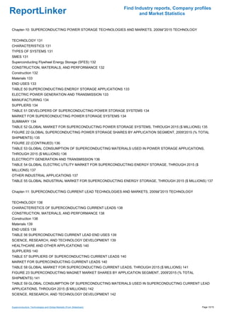 Find Industry reports, Company profiles
ReportLinker                                                                and Market Statistics


Chapter-10: SUPERCONDUCTING POWER STORAGE TECHNOLOGIES AND MARKETS, 2009â''2015 TECHNOLOGY


TECHNOLOGY 131
CHARACTERISTICS 131
TYPES OF SYSTEMS 131
SMES 131
Superconducting Flywheel Energy Storage (SFES) 132
CONSTRUCTION, MATERIALS, AND PERFORMANCE 132
Construction 132
Materials 133
END USES 133
TABLE 50 SUPERCONDUCTING ENERGY STORAGE APPLICATIONS 133
ELECTRIC POWER GENERATION AND TRANSMISSION 133
MANUFACTURING 134
SUPPLIERS 134
TABLE 51 DEVELOPERS OF SUPERCONDUCTING POWER STORAGE SYSTEMS 134
MARKET FOR SUPERCONDUCTING POWER STORAGE SYSTEMS 134
SUMMARY 134
TABLE 52 GLOBAL MARKET FOR SUPERCONDUCTING POWER STORAGE SYSTEMS, THROUGH 2015 ($ MILLIONS) 135
FIGURE 22 GLOBAL SUPERCONDUCTING POWER STORAGE SHARES BY APPLICATION SEGMENT, 2009'2015 (% TOTAL
SHIPMENTS) 135
FIGURE 22 (CONTINUED) 136
TABLE 53 GLOBAL CONSUMPTION OF SUPERCONDUCTING MATERIALS USED IN POWER STORAGE APPLICATIONS,
THROUGH 2015 ($ MILLIONS) 136
ELECTRICITY GENERATION AND TRANSMISSION 136
TABLE 54 GLOBAL ELECTRIC UTILITY MARKET FOR SUPERCONDUCTING ENERGY STORAGE, THROUGH 2015 ($
MILLIONS) 137
OTHER INDUSTRIAL APPLICATIONS 137
TABLE 55 GLOBAL INDUSTRIAL MARKET FOR SUPERCONDUCTING ENERGY STORAGE, THROUGH 2015 ($ MILLIONS) 137


Chapter-11: SUPERCONDUCTING CURRENT LEAD TECHNOLOGIES AND MARKETS, 2009â''2015 TECHNOLOGY


TECHNOLOGY 138
CHARACTERISTICS OF SUPERCONDUCTING CURRENT LEADS 138
CONSTRUCTION, MATERIALS, AND PERFORMANCE 138
Construction 138
Materials 139
END USES 139
TABLE 56 SUPERCONDUCTING CURRENT LEAD END USES 139
SCIENCE, RESEARCH, AND TECHNOLOGY DEVELOPMENT 139
HEALTHCARE AND OTHER APPLICATIONS 140
SUPPLIERS 140
TABLE 57 SUPPLIERS OF SUPERCONDUCTING CURRENT LEADS 140
MARKET FOR SUPERCONDUCTING CURRENT LEADS 140
TABLE 58 GLOBAL MARKET FOR SUPERCONDUCTING CURRENT LEADS, THROUGH 2015 ($ MILLIONS) 141
FIGURE 23 SUPERCONDUCTING MAGNET MARKET SHARES BY APPLICATION SEGMENT, 2009'2015 (% TOTAL
SHIPMENTS) 141
TABLE 59 GLOBAL CONSUMPTION OF SUPERCONDUCTING MATERIALS USED IN SUPERCONDUCTING CURRENT LEAD
APPLICATIONS, THROUGH 2015 ($ MILLIONS) 142
SCIENCE, RESEARCH, AND TECHNOLOGY DEVELOPMENT 142


Superconductors: Technologies and Global Markets (From Slideshare)                                     Page 10/15
 