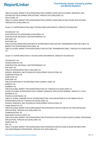 Find Industry reports, Company profiles
ReportLinker                                                                and Market Statistics


TABLE 60 GLOBAL MARKET FOR SUPERCONDUCTING CURRENT LEADS USED IN SCIENCE, RESEARCH, AND
TECHNOLOGY DEVELOPMENT APPLICATIONS, THROUGH 2015 ($ MILLIONS) 142
HEALTHCARE 143
TABLE 61 GLOBAL MARKET FOR SUPERCONDUCTING CURRENT LEADS USED IN HEALTHCARE APPLICATIONS,
THROUGH 2015 ($ MILLIONS) 143


Chapter-12: SUPERCONDUCTING CABLE TECHNOLOGIES AND MARKETS, 2009â''2015 TECHNOLOGY


TECHNOLOGY 144
CHACTERISTICS OF SUPERCONDUCTING WIRES 144
CONSTRUCTION, MATERIALS, AND PERFORMANCE 145
END USES 145
SUPPLIERS 146
TABLE 62 DEVELOPERS AND SUPPLIERS OF SUPERCONDUCTING ELECTRIC TRANSMISSION WIRE AND CABLE 146
MARKET FOR SUPERCONDUCTING CABLE 146
TABLE 63 GLOBAL MARKET FOR SUPERCONDUCTING ELECTRIC TRANSMISSION CABLE, THROUGH 2015 ($ MILLIONS)
147


Chapter-13: SUPERCONDUCTING IC TECHNOLOGIES AND MARKETS, 2009â''2015 TECHNOLOGY


TECHNOLOGY 148
CHARACTERISTICS 148
CONSTRUCTION, MATERIALS, AND PERFORMANCE 149
END USES 149
TABLE 64 SUPERCONDUCTING IC END USES 149
SCIENCE, RESEARCH, AND TECHNOLOGY DEVELOPMENT APPLICATIONS 149
COMMUNICATIONS 149
COMPUTING 150
SUPPLIERS 150
TABLE 65 SUPPLIERS OF SUPERCONDUCTING CURRENT LEADS 150
MARKETS 150
SUMMARY 150
TABLE 66 GLOBAL MARKET FOR SUPERCONDUCTING ICS, THROUGH 2015 ($ MILLIONS) 151
FIGURE 24 GLOBAL SUPERCONDUCTING IC MARKET SHARES BY APPLICATION SEGMENT, 2009'2015 (% TOTAL
SHIPMENTS) 151
FIGURE 24 (CONTINUED) 152
TABLE 67 GLOBAL CONSUMPTION OF SUPERCONDUCTING THIN-FILM MATERIALS IN THE FABRICATION OF
SUPERCONDUCTING ICS, THROUGH 2015 ($ MILLIONS) 152
SCIENCE, RESEARCH, AND TECHNOLOGY DEVELOPMENT APPLICATIONS 153
Voltage Standard ICs 153
TABLE 68 GLOBAL MARKET FOR SUPERCONDUCTING INTEGRATED CIRCUITS USED IN VOLTAGE METROLOGY
APPLICATIONS, THROUGH 2015 ($ MILLIONS) 153
COMMUNICATIONS 153
Digital Signal Processors (DSPs) 154
TABLE 69 GLOBAL MARKET FOR SUPERCONDUCTING INTEGRATED CIRCUITS USED IN DIGITAL SIGNAL PROCESSING
APPLICATIONS, THROUGH 2015 ($ MILLIONS) 154
COMPUTING 154
HPC 154
TABLE 70 GLOBAL MARKET FOR SUPERCONDUCTING INTEGRATED CIRCUITS USED IN QUANTUM AND OTHER
HIGH-PERFORMANCE PROCESSORS, THROUGH 2015 ($ MILLIONS) 155


Superconductors: Technologies and Global Markets (From Slideshare)                                     Page 11/15
 