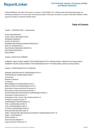 Find Industry reports, Company profiles
ReportLinker                                                                     and Market Statistics


Andrew McWilliams, the author of this report, is a partner in 43rd Parallel, LLC, a Boston-based international technology and
marketing consulting firm. He is the author of the previous edition of this report, as well as a number of other BCC Research market
opportunity studies on advanced materials topics.




                                                                                                           Table of Content

Chapter- 1: INTRODUCTION -- Complimentary


STUDY BACKGROUND 1
STUDY GOALS AND OBJECTIVES 1
INTENDED AUDIENCE 1
SCOPE OF REPORT 2
INFORMATION SOURCES AND METHODOLOGY 3
ANALYST CREDENTIALS 3
RELATED BCC RESEARCH REPORTS 4
BCC ONLINE SERVICES 4
DISCLAIMER 4


Chapter-2: EXECUTIVE SUMMARY


SUMMARY TABLE GLOBAL MARKET FOR SUPERCONDUCTIVITY TECHNOLOGIES, THROUGH 2015 ($ MILLIONS) 5
SUMMARY FIGURE GLOBAL MARKET FOR SUPERCONDUCTIVITY TECHNOLOGIES, 2009-2015 ($ MILLIONS) 6


Chapter-3: SUPERCONDUCTIVITY OVERVIEW


GENERAL DESCRIPTION OF SUPERCONDUCTIVITY 7
PROPERTIES OF SUPERCONDUCTORS 7
Conductivity 7
Magnetic Properties 7
Tunneling 8
MECHANISMS OF SUPERCONDUCTIVITY 8
BRIEF HISTORY OF SUPERCONDUCTIVITY 9
Brief History of Superconductivity (Continued) 10
Brief History of Superconductivity (Continued) 11
ADVANTAGES AND LIMITATIONS OF SUPERCONDUCTORS 12
Advantages of Superconductors 12
Advantages of Type II versus Type I Superconductors 13
Limitations of Superconductors 13
SUPERCONDUCTING MATERIALS 14
TYPE I SUPERCONDUCTORS 14
TYPE II SUPERCONDUCTORS 14
ATYPICAL SUPERCONDUCTORS 15
APPLICATIONS AND END USES 16
TABLE 1 MAJOR END USES AND APLICATIONS OF SUPERCONDUCTIIVTY 16
TABLE 1 (CONTINUED) 17
APPLICATIONS 17
Superconducting Magnets 17
Superconducting Transformers 18


Superconductors: Technologies and Global Markets (From Slideshare)                                                              Page 3/15
 
