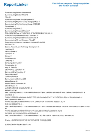 Find Industry reports, Company profiles
ReportLinker                                                                and Market Statistics


Superconducting Electric Generators 19
Superconducting Electric Motors 19
FCLs 20
Superconducting Power Storage Systems 21
Superconducting Magnetic Energy Storage (SMES) 21
Superconducting Flywheel Energy Storage (SFES) 22
Current Leads 22
Superconducting Wires 23
Superconducting Integrated Circuits 24
TABLE 2 POTENTIAL APPLICATIONS OF SUPERCONDUCTOR ICS 24
Superconducting Integrated Circuits (Continued) 25
Superconducting Integrated Circuits (Continued) 26
Superconducting RF and Microwave Filters 27
Superconducting Quantum Interference Devices (SQUIDs) 28
END USES 28
Science, Research, and Technology Development 28
Healthcare 29
Electric Utilities 30
Generation 30
Storage 31
Transmission 32
Computing 33
Computing (Continued) 34
Transportation 35
MagLev Trains 35
Other Railway Applications 36
Commercial Ship Propulsion 37
Electric Vehicles 37
Communications 37
Communications (Continued) 38
Military/Defense 39
Military/Defense (Continued) 40
Other End Uses 41
MARKET SIZE AND SEGMENTATION 42
MARKET SIZE 42
TABLE 3 GLOBAL MARKET FOR SUPERCONDITIVITY APPLICATIONS BY TYPE OF APPLICATION, THROUGH 2015 ($
MILLIONS) 42
FIGURE 1 TRENDS IN GLOBAL MARKET FOR SUPERCONDUCTIVITY APPLICATIONS, 2009'2015 ($ MILLIONS) 43
APPLICATION SEGMENTS 43
FIGURE 2 GLOBAL SUPERCONDUCTIVITY APPLICATION SEGMENTS, 2009'2015 (%) 44
END-USE SEGMENTS 45
TABLE 4 GLOBAL MARKET FOR SUPERCONDITIVITY APPLICATIONS BY TYPE OF END USE, THROUGH 2015 ($ MILLIONS)
45
FIGURE 3 GLOBAL SUPERCONDUCTIVITY END USE SEGMENTS, 2009'2015 (%) 46
TYPES OF SUPERCONDUCTING MATERIALS 46
TABLE 5 GLOBAL MARKET FOR SUPERCONDUCTING MATERIALS, THROUGH 2015 ($ MILLIONS) 47


Chapter-4: SUPERCONDUCTING MATERIALS AND TECHNOLOGIES


SUPERCONDUCTING MATERIALS 48


Superconductors: Technologies and Global Markets (From Slideshare)                                     Page 4/15
 