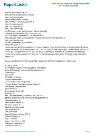 Find Industry reports, Company profiles
ReportLinker                                                                and Market Statistics


TYPE I SUPERCONDUCTORS 48
TABLE 6 TYPE I SUPERCONDUCTORS 48
TABLE 6 (CONTINUED) 49
TYPE II SUPERCONDUCTORS 49
TABLE 7 TYPE II SUPERCONDUCTORS 49
TABLE 7 (CONTINUED) 50
TABLE 7 (CONTINUED) 51
TABLE 7 (CONTINUED) 52
Low-Temperature versus High-Temperature Superconductors 52
CURRENT RESEARCH IN SUPERCONDUCTIVITY 52
MAJOR PLAYERS AND AREAS OF CONCENTRATION 52
TABLE 8 MAJOR ORGANIZATIONS CONDUCTING SUPERCONDUCTVITY RESEARCH 52
TABLE 8 (CONTINUED) 53
RECENT TECHNOLOGICAL ADVANCES 54
PATENT ANALYSIS 55
FIGURE 4 U.S. PATENTS RELATING TO LTS VERSUS HTS (% OF TOTAL SUPERCONDUCTIVITY-RELATED PATENTS) 56
FIGURE 5 NUMBER OF U.S. SUPERCONDUCTIVITY-RELATED PATENTS BY TYPE OF APPLICATION (NO. OF PATENTS) 57
FIGURE 6 U.S. SUPERCONDUCTIVITY-RELATED PATENTS BY TYPE OF ASSIGNEE (% OF 200-PATENT SAMPLE) 58
FIGURE 7 U.S. SUPERCONDUCTIVITY-RELATED PATENTS BY ASSIGNEE'S COUNTRY OF ORIGIN (% OF 200-PATENT
SAMPLE) 59


Chapter-5: SUPERCONDUCTING MAGNET TECHNOLOGIES AND MARKETS, 2009â''2015 TECHNOLOGY


TECHNOLOGY 60
CHARACTERISTICS OF SUPERCONDUCTING MAGNETS 60
CONSTRUCTION, MATERIALS, AND PERFORMANCE 60
Construction 60
Materials 61
TYPES OF SYSTEMS 61
Cryogen-Free Magnets 62
Low-Helium Consumption Magnets 62
Projected Magnetic Field Superconducting Magnets 63
High Magnetic Field Systems 63
Hybrid Magnets 64
Shielded Magnet Systems 64
END USES 65
TABLE 9 SUPERCONDUCTING MAGNET END USES 65
SCIENCE, RESEARCH, AND TECHNOLOGY DEVELOPMENT 65
Particle Accelerators 65
Beam Transport Magnets 66
Accelerator Magnets 66
Bubble Chamber Magnets 66
NMR Spectroscopy 67
HEALTHCARE 68
Magnetic Resonance Imaging (MRI) 68
TRANSPORTATION 68
MagLev Trains 68
MagLev Trains (Continued) 69
Other MagLev Applications 70
OTHER END USES 70


Superconductors: Technologies and Global Markets (From Slideshare)                                     Page 5/15
 