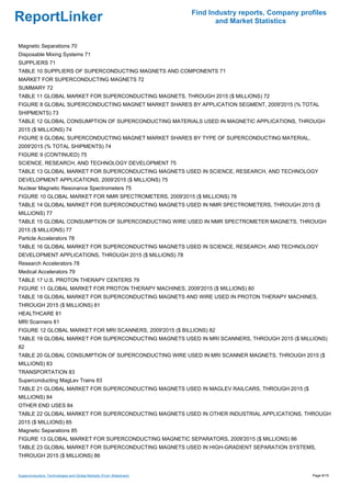 Find Industry reports, Company profiles
ReportLinker                                                                and Market Statistics


Magnetic Separations 70
Disposable Mixing Systems 71
SUPPLIERS 71
TABLE 10 SUPPLIERS OF SUPERCONDUCTING MAGNETS AND COMPONENTS 71
MARKET FOR SUPERCONDUCTING MAGNETS 72
SUMMARY 72
TABLE 11 GLOBAL MARKET FOR SUPERCONDUCTING MAGNETS, THROUGH 2015 ($ MILLIONS) 72
FIGURE 8 GLOBAL SUPERCONDUCTING MAGNET MARKET SHARES BY APPLICATION SEGMENT, 2009'2015 (% TOTAL
SHIPMENTS) 73
TABLE 12 GLOBAL CONSUMPTION OF SUPERCONDUCTING MATERIALS USED IN MAGNETIC APPLICATIONS, THROUGH
2015 ($ MILLIONS) 74
FIGURE 9 GLOBAL SUPERCONDUCTING MAGNET MARKET SHARES BY TYPE OF SUPERCONDUCTING MATERIAL,
2009'2015 (% TOTAL SHIPMENTS) 74
FIGURE 9 (CONTINUED) 75
SCIENCE, RESEARCH, AND TECHNOLOGY DEVELOPMENT 75
TABLE 13 GLOBAL MARKET FOR SUPERCONDUCTING MAGNETS USED IN SCIENCE, RESEARCH, AND TECHNOLOGY
DEVELOPMENT APPLICATIONS, 2009'2015 ($ MILLIONS) 75
Nuclear Magnetic Resonance Spectrometers 75
FIGURE 10 GLOBAL MARKET FOR NMR SPECTROMETERS, 2009'2015 ($ MILLIONS) 76
TABLE 14 GLOBAL MARKET FOR SUPERCONDUCTING MAGNETS USED IN NMR SPECTROMETERS, THROUGH 2015 ($
MILLIONS) 77
TABLE 15 GLOBAL CONSUMPTION OF SUPERCONDUCTING WIRE USED IN NMR SPECTROMETER MAGNETS, THROUGH
2015 ($ MILLIONS) 77
Particle Accelerators 78
TABLE 16 GLOBAL MARKET FOR SUPERCONDUCTING MAGNETS USED IN SCIENCE, RESEARCH, AND TECHNOLOGY
DEVELOPMENT APPLICATIONS, THROUGH 2015 ($ MILLIONS) 78
Research Accelerators 78
Medical Accelerators 79
TABLE 17 U.S. PROTON THERAPY CENTERS 79
FIGURE 11 GLOBAL MARKET FOR PROTON THERAPY MACHINES, 2009'2015 ($ MILLIONS) 80
TABLE 18 GLOBAL MARKET FOR SUPERCONDUCTING MAGNETS AND WIRE USED IN PROTON THERAPY MACHINES,
THROUGH 2015 ($ MILLIONS) 81
HEALTHCARE 81
MRI Scanners 81
FIGURE 12 GLOBAL MARKET FOR MRI SCANNERS, 2009'2015 ($ BILLIONS) 82
TABLE 19 GLOBAL MARKET FOR SUPERCONDUCTING MAGNETS USED IN MRI SCANNERS, THROUGH 2015 ($ MILLIONS)
82
TABLE 20 GLOBAL CONSUMPTION OF SUPERCONDUCTING WIRE USED IN MRI SCANNER MAGNETS, THROUGH 2015 ($
MILLIONS) 83
TRANSPORTATION 83
Superconducting MagLev Trains 83
TABLE 21 GLOBAL MARKET FOR SUPERCONDUCTING MAGNETS USED IN MAGLEV RAILCARS, THROUGH 2015 ($
MILLIONS) 84
OTHER END USES 84
TABLE 22 GLOBAL MARKET FOR SUPERCONDUCTING MAGNETS USED IN OTHER INDUSTRIAL APPLICATIONS, THROUGH
2015 ($ MILLIONS) 85
Magnetic Separations 85
FIGURE 13 GLOBAL MARKET FOR SUPERCONDUCTING MAGNETIC SEPARATORS, 2009'2015 ($ MILLIONS) 86
TABLE 23 GLOBAL MARKET FOR SUPERCONDUCTING MAGNETS USED IN HIGH-GRADIENT SEPARATION SYSTEMS,
THROUGH 2015 ($ MILLIONS) 86


Superconductors: Technologies and Global Markets (From Slideshare)                                     Page 6/15
 