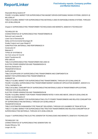 Find Industry reports, Company profiles
ReportLinker                                                                and Market Statistics


Disposable Mixing Systems 87
FIGURE 14 GLOBAL MARKET FOR SUPERCONDUCTING MAGNET-DRIVEN DISPOSABLE MIXING SYSTEMS, 2009'2015 ($
MILLIONS) 87
TABLE 24 GLOBAL MARKET FOR SUPERCONDUCTING MATERIALS USED IN DISPOSABLE MIXING SYSTEMS, THROUGH
2015 ($ MILLIONS) 88


Chapter-6: SUPERCONDUCTING TRANSFORMER TECHNOLOGIES AND MARKETS, 2009â''2015 TECHNOLOGY


TECHNOLOGY 89
CHARACTERISTICS OF SUPERCONDUCTING TRANSFORMERS 89
Reduced Load Losses 89
Lower Cost of Ownership 90
Safety and Environmental Advantages 90
Smaller Footprint and Lower Weight 91
CONSTRUCTION, MATERIALS, AND PERFORMANCE 91
Construction 91
Materials 91
TYPES OF SYSTEMS 92
Iron Core versus Air Core 92
Hybrid Transformers 92
END USES 93
TABLE 25 SUPERCONDUCTING TRANSFORMER END USES 93
ELECTRIC POWER GENERATION AND TRANSMISSION 93
Electricity Distribution 93
TRANSPORTATION 94
SUPPLIERS 94
TABLE 26 SUPPLIERS OF SUPERCONDUCTING TRANSFORMERS AND COMPONENTS 94
MARKET FOR SUPERCONDUCTING TRANSFORMERS 94
SUMMARY 94
TABLE 27 GLOBAL MARKET FOR SUPERCONDUCTING TRANSFORMERS, THROUGH 2015 ($ MILLIONS) 95
FIGURE 15 GLOBAL SUPERCONDUCTING TRANSFORMER MARKET SHARES BY APPLICATION SEGMENT, 2009'2015 (%
TOTAL SHIPMENTS) 95
TABLE 28 GLOBAL CONSUMPTION OF SUPERCONDUCTING MATERIALS USED IN TRANSFORMER APPLICATIONS,
THROUGH 2015 ($ MILLIONS) 96
ELECTRIC POWER GENERATION AND TRANSMISSION 96
FIGURE 16 GLOBAL MARKET FOR POWER TRANSFORMERS RATED 10 MVA AND ABOVE, 2009-2015 ($ BILLIONS) 96
FIGURE 16 (CONTINUED) 97
TABLE 29 GLOBAL MARKET FOR SUPERCONDUCTING UTILITY POWER TRANSFORMERS AND RELATED CONSUMPTION
OF SUPERCONDUCTING MATERIALS, THROUGH 2015 ($ MILLIONS) 97
TRANSPORTATION 98
TABLE 30 ESTIMATED SHINKANSEN-TYPE TRAIN SET DELIVERIES, THROUGH 2015 (NUMBER OF TRAIN SETS) 99
TABLE 31 GLOBAL MARKET FOR SUPERCONDUCTING TRACTION TRANSFORMERS AND RELATED CONSUMPTION OF
SUPERCONDUCTING MATERIALS, THROUGH 2015 ($ MILLIONS) 99


Chapter-7: SUPERCONDUCTING ELECTRIC GENERATOR TECHNOLOGIES AND MARKETS, 2009â''2015 TECHNOLOGY


TECHNOLOGY 100
CHARACTERISTICS OF SUPERCONDUCTING GENERATORS 100
Greater Efficiency 100
Longer Life 100


Superconductors: Technologies and Global Markets (From Slideshare)                                     Page 7/15
 