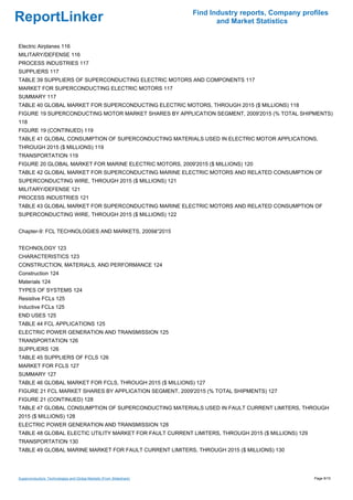 Find Industry reports, Company profiles
ReportLinker                                                                and Market Statistics


Electric Airplanes 116
MILITARY/DEFENSE 116
PROCESS INDUSTRIES 117
SUPPLIERS 117
TABLE 39 SUPPLIERS OF SUPERCONDUCTING ELECTRIC MOTORS AND COMPONENTS 117
MARKET FOR SUPERCONDUCTING ELECTRIC MOTORS 117
SUMMARY 117
TABLE 40 GLOBAL MARKET FOR SUPERCONDUCTING ELECTRIC MOTORS, THROUGH 2015 ($ MILLIONS) 118
FIGURE 19 SUPERCONDUCTING MOTOR MARKET SHARES BY APPLICATION SEGMENT, 2009'2015 (% TOTAL SHIPMENTS)
118
FIGURE 19 (CONTINUED) 119
TABLE 41 GLOBAL CONSUMPTION OF SUPERCONDUCTING MATERIALS USED IN ELECTRIC MOTOR APPLICATIONS,
THROUGH 2015 ($ MILLIONS) 119
TRANSPORTATION 119
FIGURE 20 GLOBAL MARKET FOR MARINE ELECTRIC MOTORS, 2009'2015 ($ MILLIONS) 120
TABLE 42 GLOBAL MARKET FOR SUPERCONDUCTING MARINE ELECTRIC MOTORS AND RELATED CONSUMPTION OF
SUPERCONDUCTING WIRE, THROUGH 2015 ($ MILLIONS) 121
MILITARY/DEFENSE 121
PROCESS INDUSTRIES 121
TABLE 43 GLOBAL MARKET FOR SUPERCONDUCTING MARINE ELECTRIC MOTORS AND RELATED CONSUMPTION OF
SUPERCONDUCTING WIRE, THROUGH 2015 ($ MILLIONS) 122


Chapter-9: FCL TECHNOLOGIES AND MARKETS, 2009â''2015


TECHNOLOGY 123
CHARACTERISTICS 123
CONSTRUCTION, MATERIALS, AND PERFORMANCE 124
Construction 124
Materials 124
TYPES OF SYSTEMS 124
Resistive FCLs 125
Inductive FCLs 125
END USES 125
TABLE 44 FCL APPLICATIONS 125
ELECTRIC POWER GENERATION AND TRANSMISSION 125
TRANSPORTATION 126
SUPPLIERS 126
TABLE 45 SUPPLIERS OF FCLS 126
MARKET FOR FCLS 127
SUMMARY 127
TABLE 46 GLOBAL MARKET FOR FCLS, THROUGH 2015 ($ MILLIONS) 127
FIGURE 21 FCL MARKET SHARES BY APPLICATION SEGMENT, 2009'2015 (% TOTAL SHIPMENTS) 127
FIGURE 21 (CONTINUED) 128
TABLE 47 GLOBAL CONSUMPTION OF SUPERCONDUCTING MATERIALS USED IN FAULT CURRENT LIMITERS, THROUGH
2015 ($ MILLIONS) 128
ELECTRIC POWER GENERATION AND TRANSMISSION 128
TABLE 48 GLOBAL ELECTIC UTILITY MARKET FOR FAULT CURRENT LIMITERS, THROUGH 2015 ($ MILLIONS) 129
TRANSPORTATION 130
TABLE 49 GLOBAL MARINE MARKET FOR FAULT CURRENT LIMITERS, THROUGH 2015 ($ MILLIONS) 130




Superconductors: Technologies and Global Markets (From Slideshare)                                     Page 9/15
 