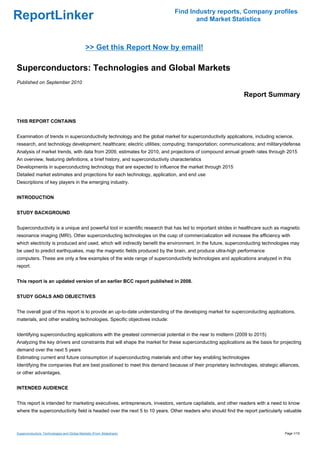 Find Industry reports, Company profiles
ReportLinker                                                                        and Market Statistics



                                            >> Get this Report Now by email!

Superconductors: Technologies and Global Markets
Published on September 2010

                                                                                                            Report Summary


THIS REPORT CONTAINS


Examination of trends in superconductivity technology and the global market for superconductivity applications, including science,
research, and technology development; healthcare; electric utilities; computing; transportation; communications; and military/defense
Analysis of market trends, with data from 2009, estimates for 2010, and projections of compound annual growth rates through 2015
An overview, featuring definitions, a brief history, and superconductivity characteristics
Developments in superconducting technology that are expected to influence the market through 2015
Detailed market estimates and projections for each technology, application, and end use
Descriptions of key players in the emerging industry.


INTRODUCTION


STUDY BACKGROUND


Superconductivity is a unique and powerful tool in scientific research that has led to important strides in healthcare such as magnetic
resonance imaging (MRI). Other superconducting technologies on the cusp of commercialization will increase the efficiency with
which electricity is produced and used, which will indirectly benefit the environment. In the future, superconducting technologies may
be used to predict earthquakes, map the magnetic fields produced by the brain, and produce ultra-high performance
computers. These are only a few examples of the wide range of superconductivity technologies and applications analyzed in this
report.


This report is an updated version of an earlier BCC report published in 2008.


STUDY GOALS AND OBJECTIVES


The overall goal of this report is to provide an up-to-date understanding of the developing market for superconducting applications,
materials, and other enabling technologies. Specific objectives include:


Identifying superconducting applications with the greatest commercial potential in the near to midterm (2009 to 2015)
Analyzing the key drivers and constraints that will shape the market for these superconducting applications as the basis for projecting
demand over the next 5 years
Estimating current and future consumption of superconducting materials and other key enabling technologies
Identifying the companies that are best positioned to meet this demand because of their proprietary technologies, strategic alliances,
or other advantages.


INTENDED AUDIENCE


This report is intended for marketing executives, entrepreneurs, investors, venture capitalists, and other readers with a need to know
where the superconductivity field is headed over the next 5 to 10 years. Other readers who should find the report particularly valuable



Superconductors: Technologies and Global Markets (From Slideshare)                                                             Page 1/15
 