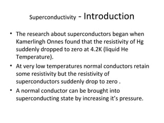 Superconductivity - Introduction 
• The research about superconductors began when 
Kamerlingh Onnes found that the resistivity of Hg 
suddenly dropped to zero at 4.2K (liquid He 
Temperature). 
• At very low temperatures normal conductors retain 
some resistivity but the resistivity of 
superconductors suddenly drop to zero . 
• A normal conductor can be brought into 
superconducting state by increasing it’s pressure. 
 