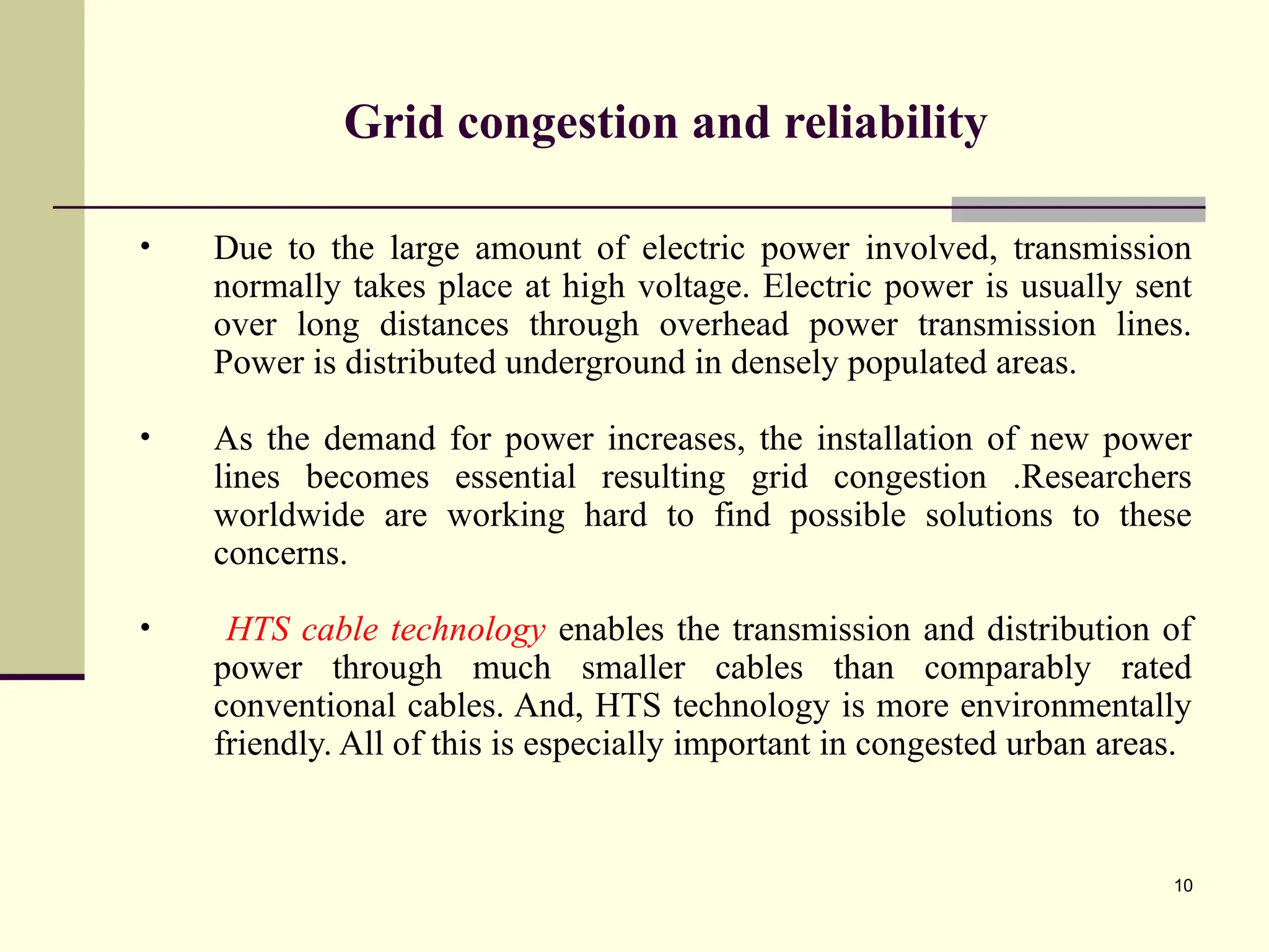 10
Grid congestion and reliability
• Due to the large amount of electric power involved, transmission
normally takes place at high voltage. Electric power is usually sent
over long distances through overhead power transmission lines.
Power is distributed underground in densely populated areas.
• As the demand for power increases, the installation of new power
lines becomes essential resulting grid congestion .Researchers
worldwide are working hard to find possible solutions to these
concerns.
• HTS cable technology enables the transmission and distribution of
power through much smaller cables than comparably rated
conventional cables. And, HTS technology is more environmentally
friendly. All of this is especially important in congested urban areas.
 