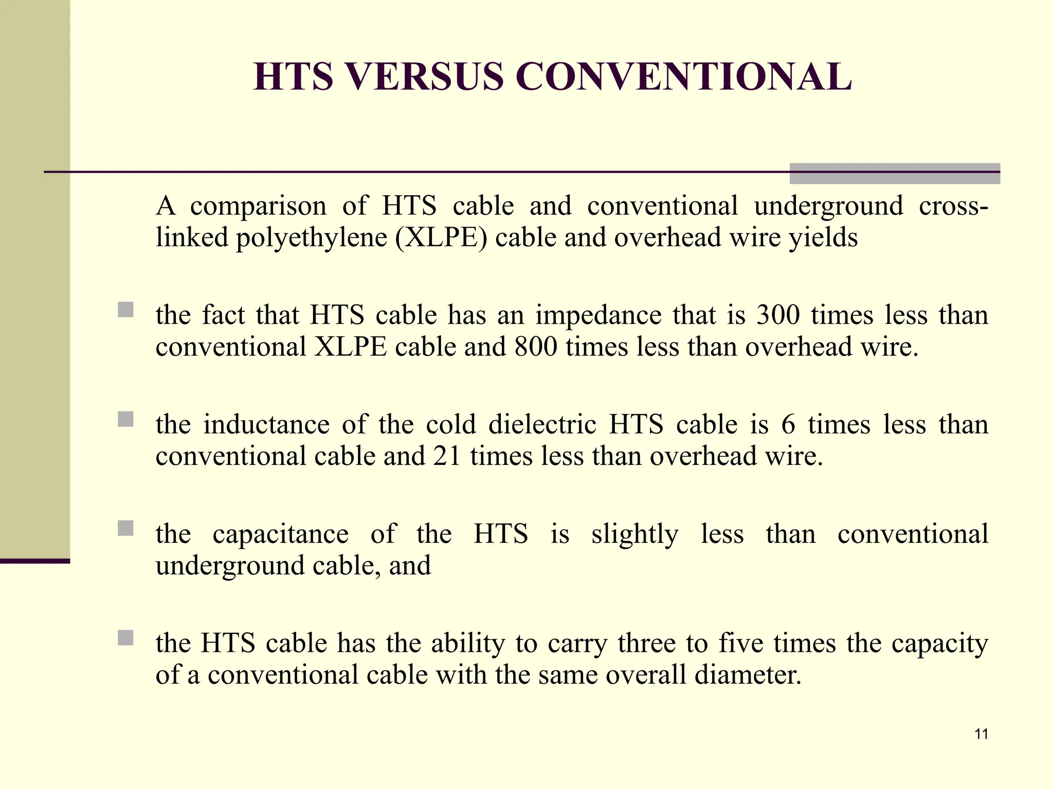 11
HTS VERSUS CONVENTIONAL
A comparison of HTS cable and conventional underground cross-
linked polyethylene (XLPE) cable and overhead wire yields
 the fact that HTS cable has an impedance that is 300 times less than
conventional XLPE cable and 800 times less than overhead wire.
 the inductance of the cold dielectric HTS cable is 6 times less than
conventional cable and 21 times less than overhead wire.
 the capacitance of the HTS is slightly less than conventional
underground cable, and
 the HTS cable has the ability to carry three to five times the capacity
of a conventional cable with the same overall diameter.
 