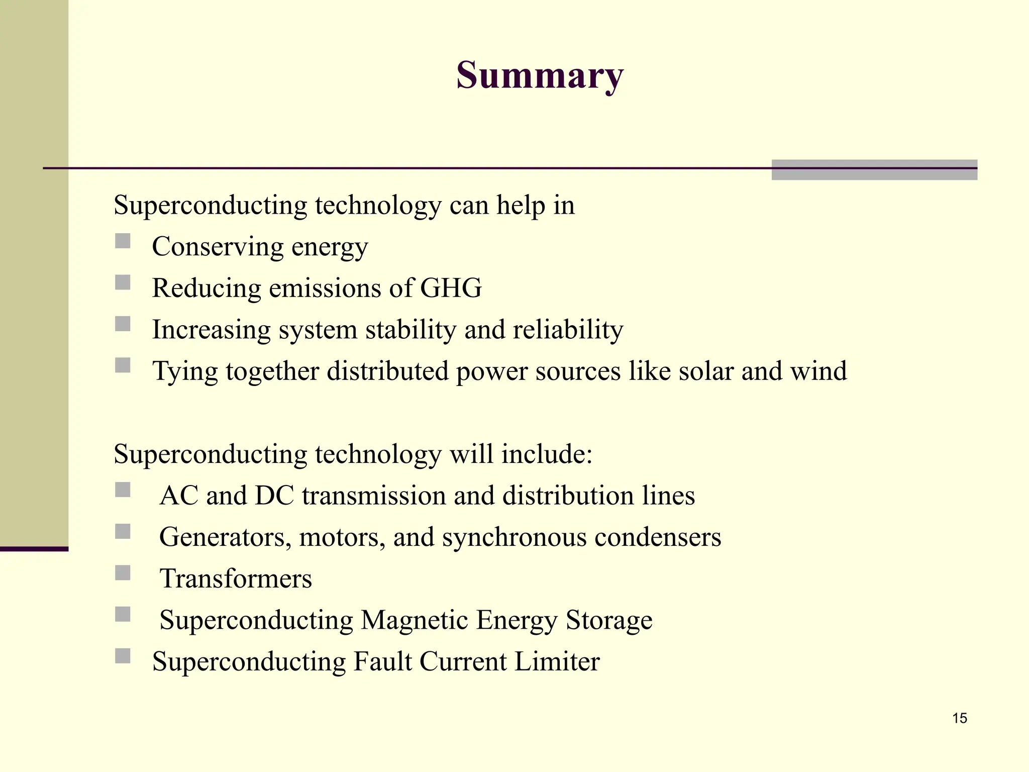 15
Summary
Superconducting technology can help in
 Conserving energy
 Reducing emissions of GHG
 Increasing system stability and reliability
 Tying together distributed power sources like solar and wind
Superconducting technology will include:
 AC and DC transmission and distribution lines
 Generators, motors, and synchronous condensers
 Transformers
 Superconducting Magnetic Energy Storage
 Superconducting Fault Current Limiter
 