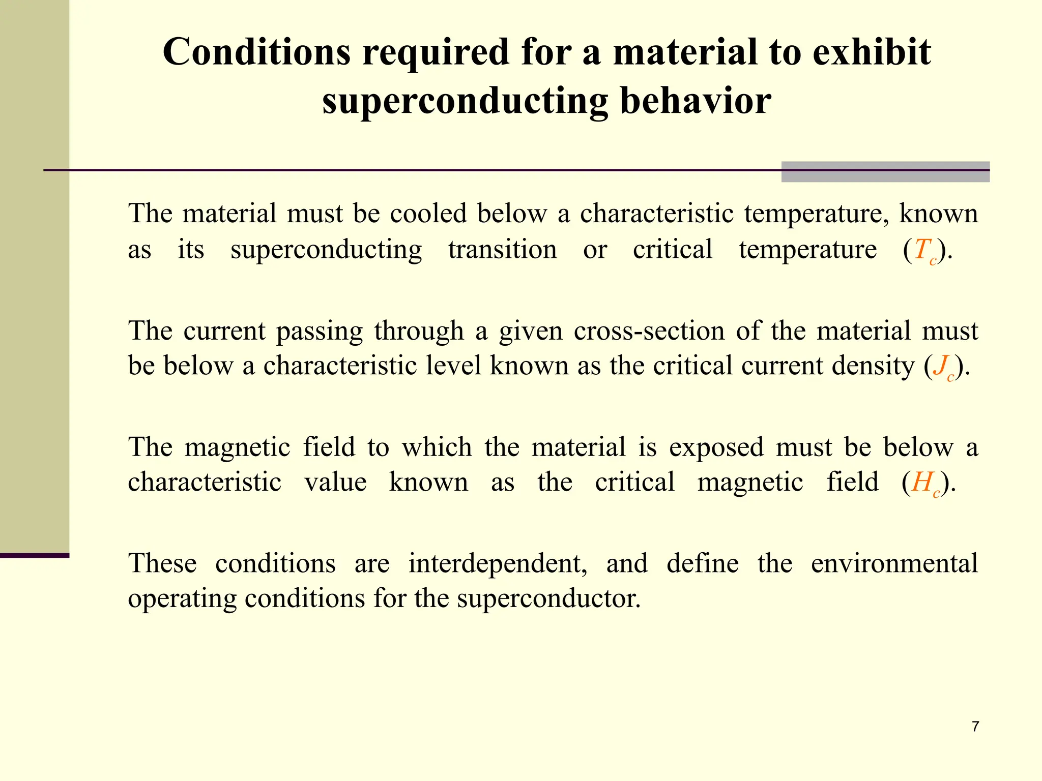 7
Conditions required for a material to exhibit
superconducting behavior
The material must be cooled below a characteristic temperature, known
as its superconducting transition or critical temperature (Tc).
The current passing through a given cross-section of the material must
be below a characteristic level known as the critical current density (Jc).
The magnetic field to which the material is exposed must be below a
characteristic value known as the critical magnetic field (Hc).
These conditions are interdependent, and define the environmental
operating conditions for the superconductor.
 