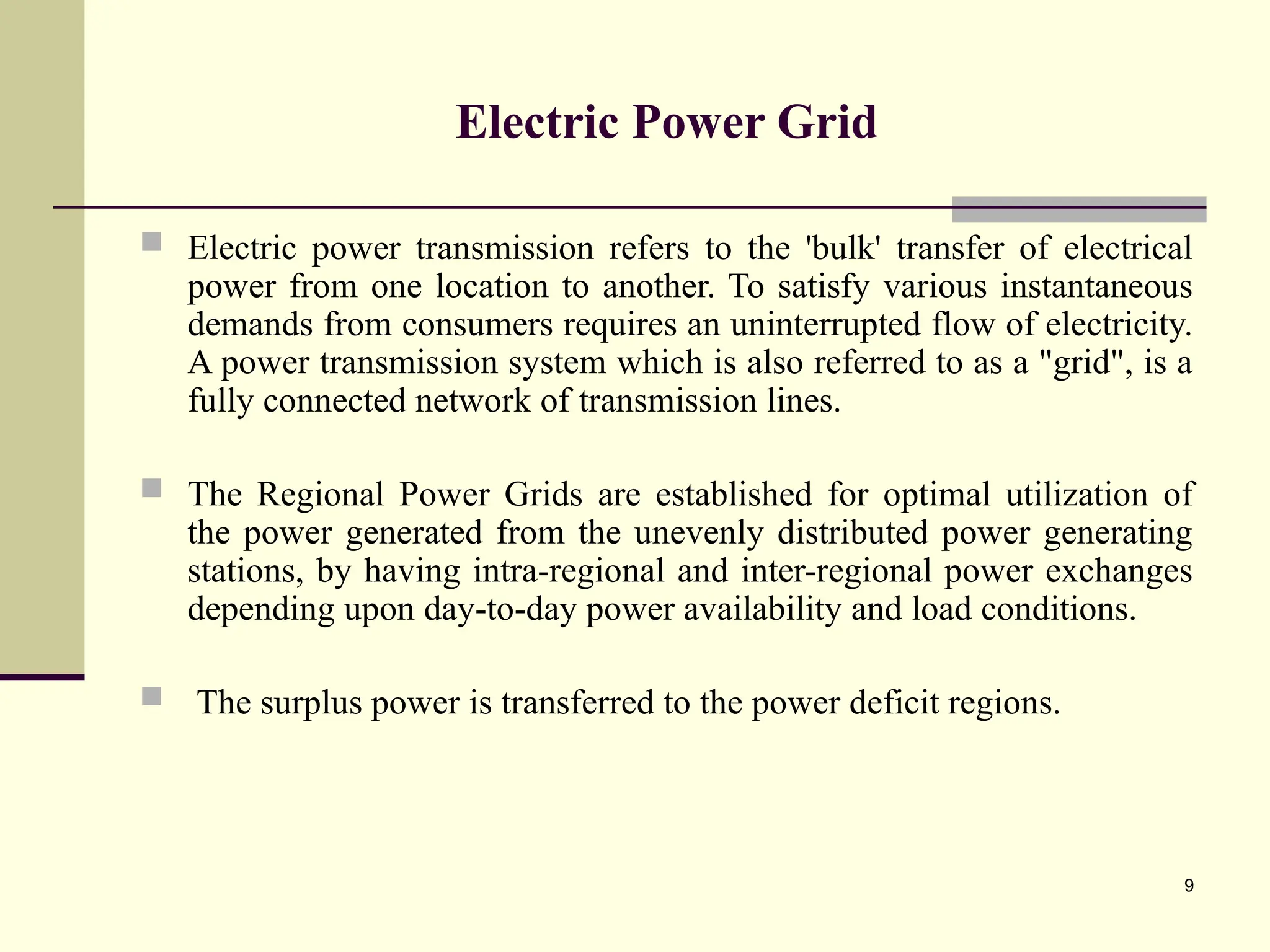 9
Electric Power Grid
 Electric power transmission refers to the 'bulk' transfer of electrical
power from one location to another. To satisfy various instantaneous
demands from consumers requires an uninterrupted flow of electricity.
A power transmission system which is also referred to as a "grid", is a
fully connected network of transmission lines.
 The Regional Power Grids are established for optimal utilization of
the power generated from the unevenly distributed power generating
stations, by having intra-regional and inter-regional power exchanges
depending upon day-to-day power availability and load conditions.
 The surplus power is transferred to the power deficit regions.
 