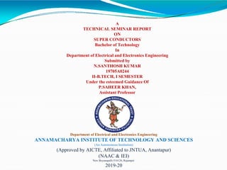 A
TECHNICAL SEMINAR REPORT
ON
SUPER CONDUCTORS
Bachelor of Technology
In
Department of Electrical and Electronics Engineering
Submitted by
N.SANTHOSH KUMAR
19705A0244
II-B.TECH, I SEMESTER
Under the esteemed Guidance Of
P.SAHEER KHAN,
Assistant Professor
Department of Electrical and Electronics Engineering
ANNAMACHARYA INSTITUTE OF TECHNOLOGY AND SCIENCES
(An Autonomous Institution)
(Approved by AICTE, Affiliated to JNTUA, Anantapur)
(NAAC & IEI)
New Boyanapalli-516126, Rajampet.
2019-20
 