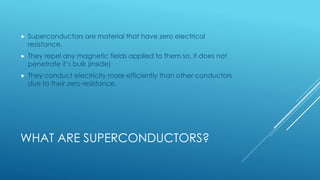 WHAT ARE SUPERCONDUCTORS?
 Superconductors are material that have zero electrical
resistance.
 They repel any magnetic fields applied to them so, it does not
penetrate it’s bulk (inside)
 They conduct electricity more efficiently than other conductors
due to their zero resistance.
 