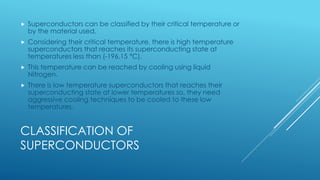 CLASSIFICATION OF
SUPERCONDUCTORS
 Superconductors can be classified by their critical temperature or
by the material used.
 Considering their critical temperature, there is high temperature
superconductors that reaches its superconducting state at
temperatures less than (-196.15 °C).
 This temperature can be reached by cooling using liquid
Nitrogen.
 There is low temperature superconductors that reaches their
superconducting state at lower temperatures so, they need
aggressive cooling techniques to be cooled to these low
temperatures.
 