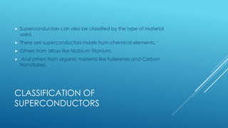 CLASSIFICATION OF
SUPERCONDUCTORS
 Superconductors can also be classified by the type of material
used.
 There are superconductors made from chemical elements.
 Others from alloys like Niobium-Titanium.
 And others from organic material like Fullerenes and Carbon
Nanotubes.
 