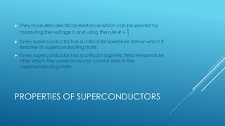PROPERTIES OF SUPERCONDUCTORS
 They have zero electrical resistance which can be proved by
measuring the voltage it and using the rule 𝑅 =
𝑉
𝐼
.
 Every superconductor has a critical temperature below which it
reaches its superconducting state.
 Every superconductor has a critical magnetic field temperature
after which the superconductor cannot exist in the
superconducting state.
 