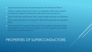 PROPERTIES OF SUPERCONDUCTORS
 Superconductors are characterized by the Meissner Effect.
 When a superconductor is put in a magnetic field and cooled,
an electric current is induced inside the superconductor.
 Due to the zero resistance, the current does not stop or dissipate.
 This current produces a magnetic field that opposes the applied
field.
 This produced magnetic field repels the applied magnetic field
and repels its source (The magnet) and the magnet will levitate
above the superconductor.
 In the next slide, there is a video that shows this effect in reality.
 
