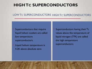 HIGHTC SUPERCONDUCTORS
LOW TC SUPERCONDUCTORS
• Superconductors that require
liquid helium coolant are called
low temperature
superconductors.
• Liquid helium temperature is
4.2K above absolute zero
HIGHTC SUPERCONDUCTORS
• Superconductors having their Tc
values above the temperature of
liquid nitrogen (77K) are called
the high temperature
superconductors.
 