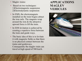 • Maglev trains:
• Based on two techniques:
1)Electromagnetic suspension
2)Electrodynamic suspension
• In EMS, the electromagnets
installed on the train bogies attract
the iron rails. The magnets wrap
around the iron & the attractive
upward force is lift the train.
• In EDS levitation is achieved by
creating a repulsive force between
the train and guide ways.
• The basic idea of this is to levitate
it with magnetic fields so that there
is no physical contact between the
trains and guideways.
Consequently the maglev train can
travel at high speed of 500 km/h.
APPLICATIONS
MAGLEV
VEHICLES
 