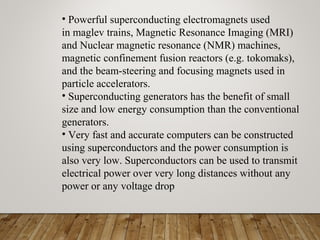 • Powerful superconducting electromagnets used
in maglev trains, Magnetic Resonance Imaging (MRI)
and Nuclear magnetic resonance (NMR) machines,
magnetic confinement fusion reactors (e.g. tokomaks),
and the beam-steering and focusing magnets used in
particle accelerators.
• Superconducting generators has the benefit of small
size and low energy consumption than the conventional
generators.
• Very fast and accurate computers can be constructed
using superconductors and the power consumption is
also very low. Superconductors can be used to transmit
electrical power over very long distances without any
power or any voltage drop
 
