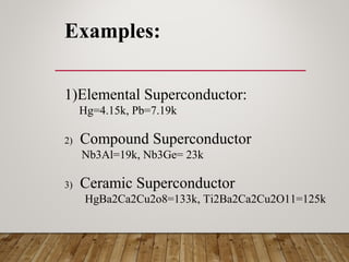 Examples:
1)Elemental Superconductor:
Hg=4.15k, Pb=7.19k
2) Compound Superconductor
Nb3Al=19k, Nb3Ge= 23k
3) Ceramic Superconductor
HgBa2Ca2Cu2o8=133k, Ti2Ba2Ca2Cu2O11=125k
 