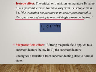 • Isotope effect: The critical or transition temperature Tc value
of a superconductors is found to vary with its isotopic mass.
i.e. "the transition temperature is inversely proportional to
the square root of isotopic mass of single superconductors.”
• Magnetic field effect: If Strong magnetic field applied to a
superconductors below its T
C
, the superconductors
undergoes a transition from superconducting state to normal
state.
T
C
α 1/ ²√M
 