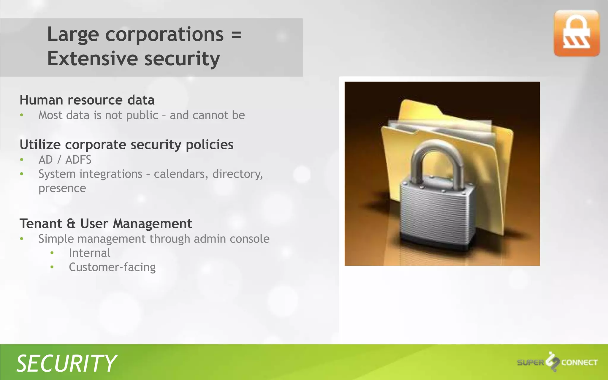 Large corporations =
     Extensive security
Human resource data
•   Most data is not public – and cannot be

Utilize corporate security policies
•   AD / ADFS
•   System integrations – calendars, directory,
    presence


Tenant & User Management
•   Simple management through admin console
      • Internal
      • Customer-facing




SECURITY
 