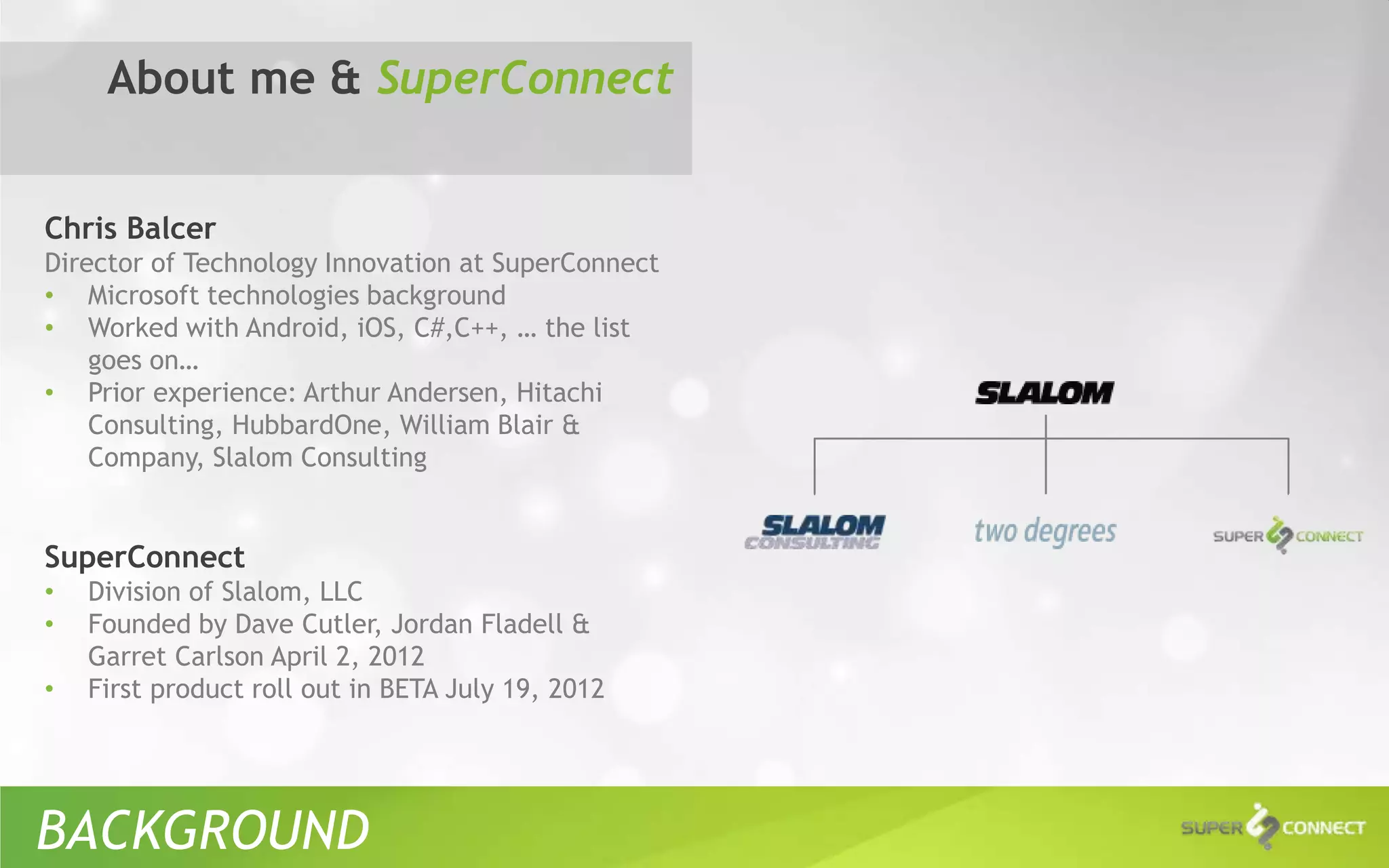 About me & SuperConnect


Chris Balcer
Director of Technology Innovation at SuperConnect
• Microsoft technologies background
• Worked with Android, iOS, C#,C++, … the list
    goes on…
• Prior experience: Arthur Andersen, Hitachi
    Consulting, HubbardOne, William Blair &
    Company, Slalom Consulting


SuperConnect
•   Division of Slalom, LLC
•   Founded by Dave Cutler, Jordan Fladell &
    Garret Carlson April 2, 2012
•   First product roll out in BETA July 19, 2012




BACKGROUND
 