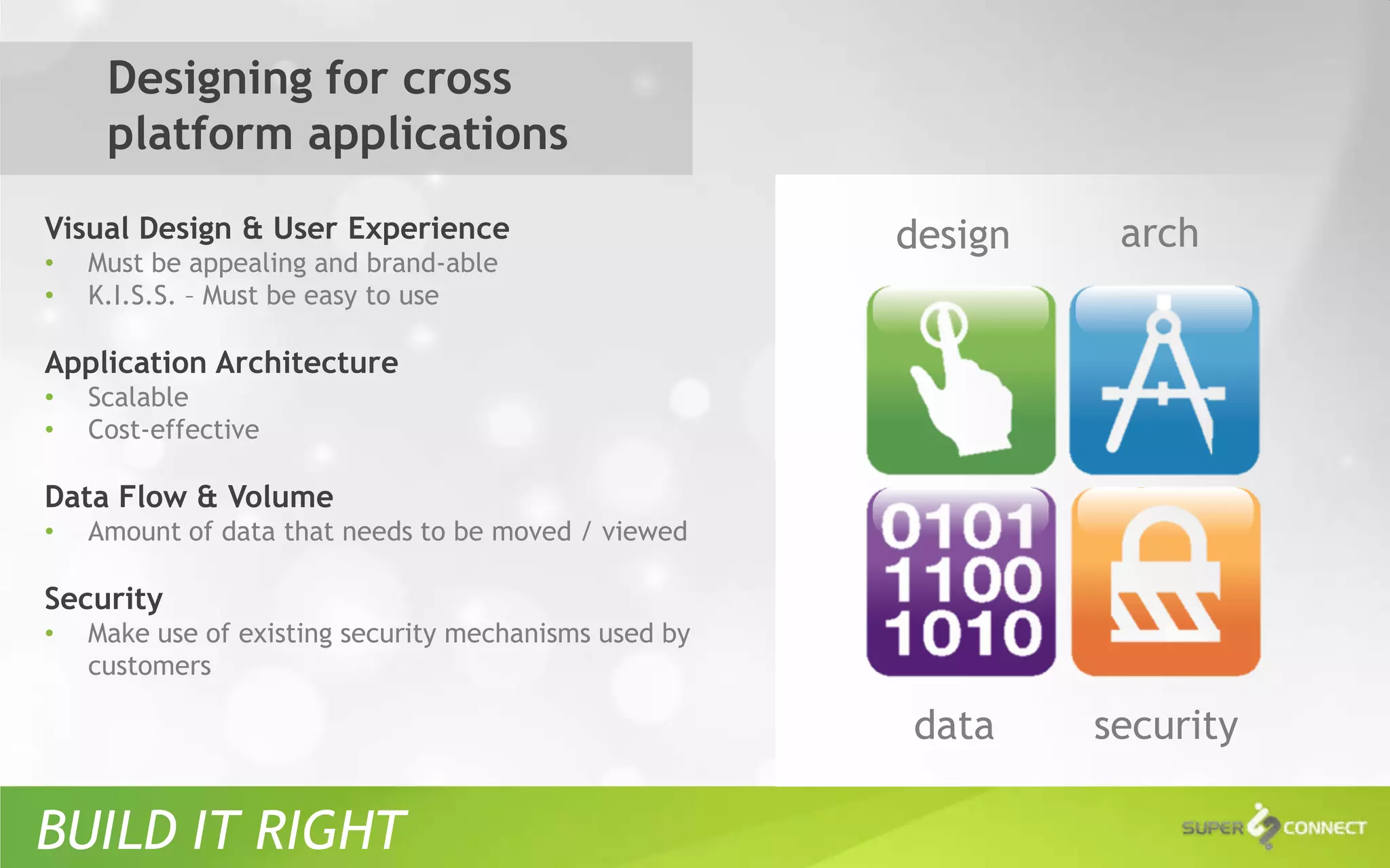 Designing for cross
     platform applications
Visual Design & User Experience                        design    arch
•   Must be appealing and brand-able
•   K.I.S.S. – Must be easy to use

Application Architecture
•   Scalable
•   Cost-effective

Data Flow & Volume
•   Amount of data that needs to be moved / viewed

Security
•   Make use of existing security mechanisms used by
    customers

                                                       data     security

BUILD IT RIGHT
 