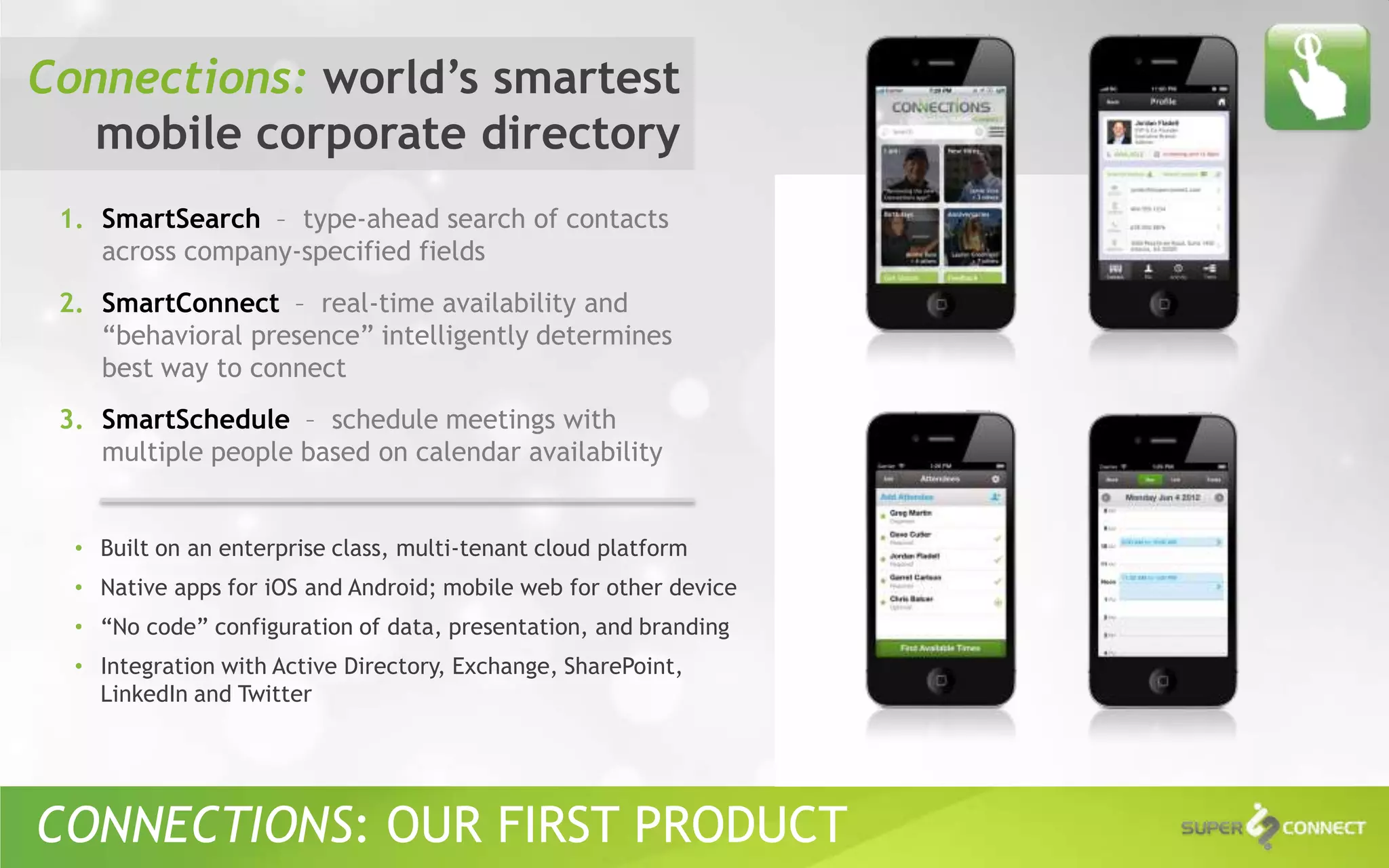 Connections: world’s smartest
  mobile corporate directory
 1. SmartSearch – type-ahead search of contacts
    across company-specified fields
 2. SmartConnect – real-time availability and
    “behavioral presence” intelligently determines
    best way to connect
 3. SmartSchedule – schedule meetings with
    multiple people based on calendar availability


  • Built on an enterprise class, multi-tenant cloud platform
  • Native apps for iOS and Android; mobile web for other device
  • “No code” configuration of data, presentation, and branding
  • Integration with Active Directory, Exchange, SharePoint,
    LinkedIn and Twitter




CONNECTIONS: OUR FIRST PRODUCT
 