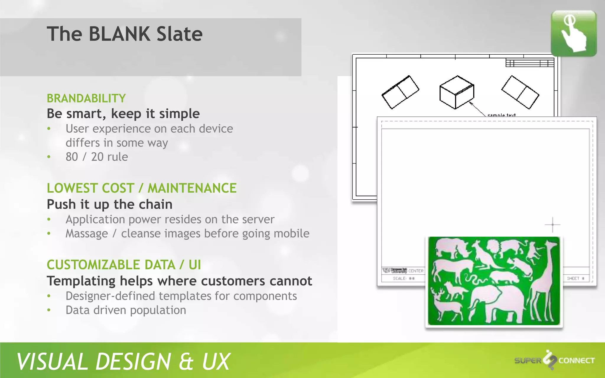 The BLANK Slate


  BRANDABILITY
  Be smart, keep it simple
  •   User experience on each device
      differs in some way
  •   80 / 20 rule

  LOWEST COST / MAINTENANCE
  Push it up the chain
  •   Application power resides on the server
  •   Massage / cleanse images before going mobile

  CUSTOMIZABLE DATA / UI
  Templating helps where customers cannot
  •   Designer-defined templates for components
  •   Data driven population



VISUAL DESIGN & UX
 