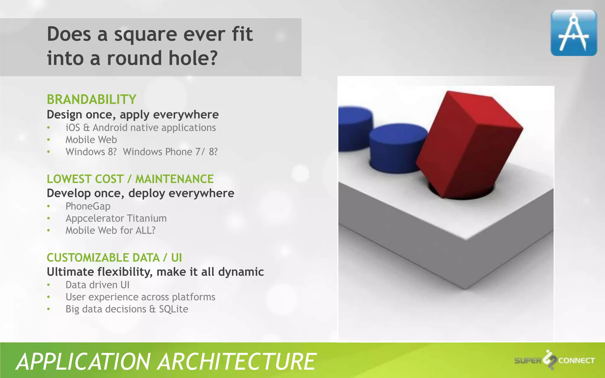 Does a square ever fit
  into a round hole?
  BRANDABILITY
  Design once, apply everywhere
  •   iOS & Android native applications
  •   Mobile Web
  •   Windows 8? Windows Phone 7/ 8?

  LOWEST COST / MAINTENANCE
  Develop once, deploy everywhere
  •   PhoneGap
  •   Appcelerator Titanium
  •   Mobile Web for ALL?

  CUSTOMIZABLE DATA / UI
  Ultimate flexibility, make it all dynamic
  •   Data driven UI
  •   User experience across platforms
  •   Big data decisions & SQLite




APPLICATION ARCHITECTURE
 