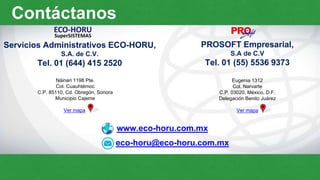 www.eco-horu.com.mx
eco-horu@eco-horu.com.mx
Servicios Administrativos ECO-HORU,
S.A. de C.V.
Tel. 01 (644) 415 2520
PROSOFT Empresarial,
S.A de C.V
Tel. 01 (55) 5536 9373
Náinari 1198 Pte.
Col. Cuauhtémoc
C.P. 85110, Cd. Obregón, Sonora
Municipio Cajeme
Ver mapa
Eugenia 1312
Col. Narvarte
C.P. 03020, México, D.F.
Delegación Benito Juárez
Ver mapa
Contáctanos
 