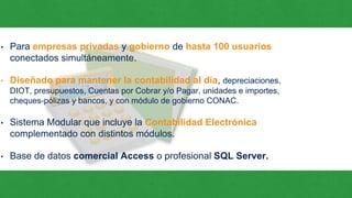 • Para empresas privadas y gobierno de hasta 100 usuarios
conectados simultáneamente.
• Diseñado para mantener la contabilidad al día, depreciaciones,
DIOT, presupuestos, Cuentas por Cobrar y/o Pagar, unidades e importes,
cheques-pólizas y bancos, y con módulo de gobierno CONAC.
• Sistema Modular que incluye la Contabilidad Electrónica
complementado con distintos módulos.
• Base de datos comercial Access o profesional SQL Server.
 