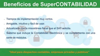 Tiempos de implementación muy cortos.
Amigable, intuitivo y fácil de usar.
Actualizado con la miscelánea fiscal que el SAT solicita.
Sistema qué incluye la Contabilidad Electrónica y se complementa con una
serie de módulos.
Beneficios de SuperCONTABILIDAD
"Ideal para despachos contables, empresas privadas y públicas"
 