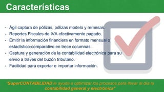 Características
• Ágil captura de pólizas, pólizas modelo y remesas.
• Reportes Fiscales de IVA efectivamente pagado.
• Emitir la información financiera en formato mensual o
estadístico-comparativo en trece columnas.
• Captura y generación de la contabilidad electrónica para su
envío a través del buzón tributario.
• Facilidad para exportar e importar información.
"SuperCONTABILIDAD le ayuda a optimizar los procesos para llevar al día la
contabilidad general y electrónica"
 