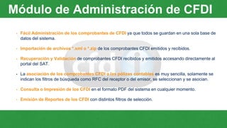 Módulo de Administración de CFDI
• Fácil Administración de los comprobantes de CFDI ya que todos se guardan en una sola base de
datos del sistema.
• Importación de archivos *.xml o *.zip de los comprobantes CFDI emitidos y recibidos.
• Recuperación y Validación de comprobantes CFDI recibidos y emitidos accesando directamente al
portal del SAT.
• La asociación de los comprobantes CFDI a las pólizas contables es muy sencilla, solamente se
indican los filtros de búsqueda como RFC del receptor o del emisor, se seleccionan y se asocian.
• Consulta o Impresión de los CFDI en el formato PDF del sistema en cualquier momento.
• Emisión de Reportes de los CFDI con distintos filtros de selección.
 